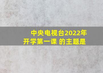 中央电视台2022年 开学第一课 的主题是